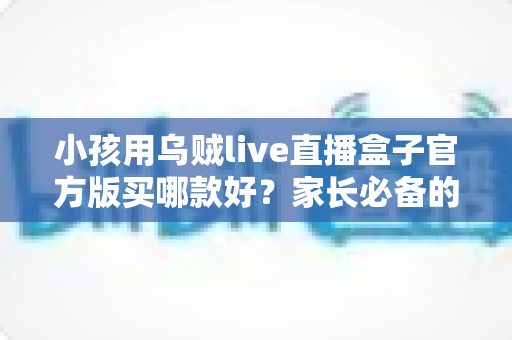 小孩用乌贼live直播盒子官方版买哪款好?家长必备的选购指南与避坑攻略 小孩用乌贼live直播盒子官方版买哪款好?家长必备的选购指南与避坑攻略
