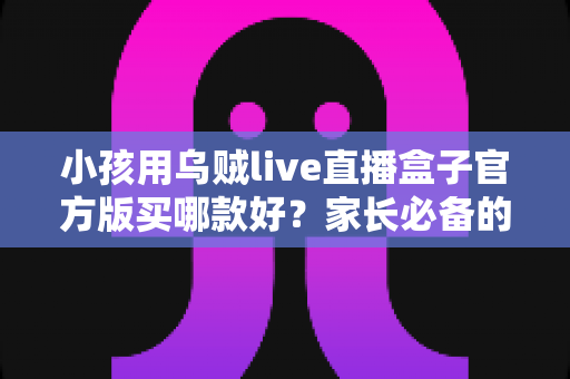 小孩用乌贼live直播盒子官方版买哪款好？家长必备的选购指南与避坑攻略