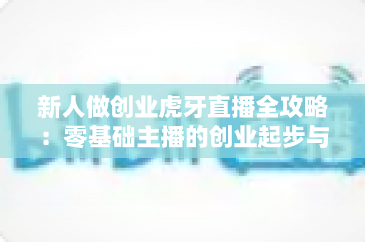 新人做创业虎牙直播全攻略：零基础主播的创业起步与变现指南