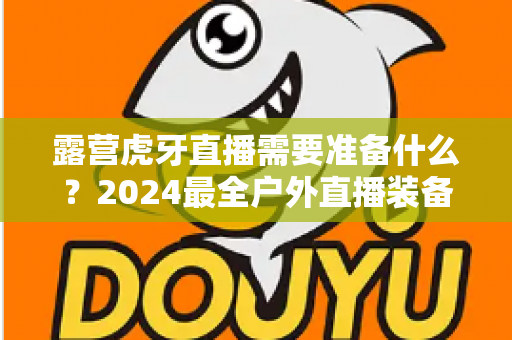 露营虎牙直播需要准备什么?2024最全户外直播装备清单与开播指南 露营虎牙直播需要准备什么?2024最全户外直播装备清单与开播指南