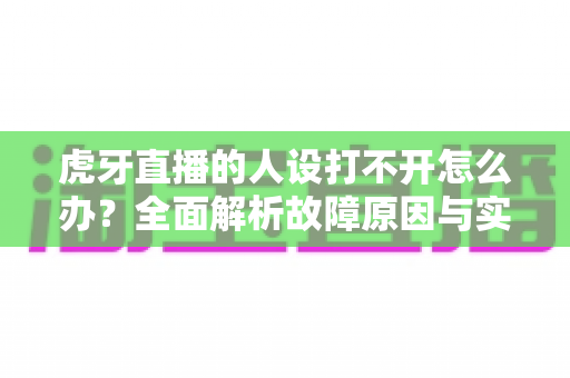 虎牙直播的人设打不开怎么办?全面解析故障原因与实用解决方案大全 虎牙直播的人设打不开怎么办?全面解析故障原因与实用解决方案大全