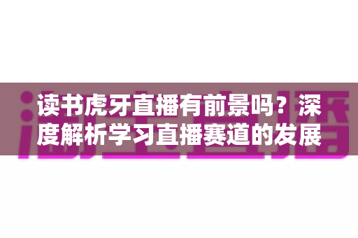 读书虎牙直播有前景吗？深度解析学习直播赛道的发展潜力、变现路径与运营指南