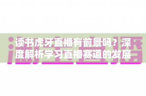 读书虎牙直播有前景吗？深度解析学习直播赛道的发展潜力、变现路径与运营指南