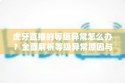 虎牙直播的等级异常怎么办？全面解析等级异常原因与高效解决方案指南
