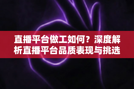 直播平台做工如何？深度解析直播平台品质表现与挑选技巧全指南