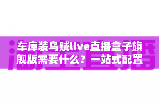 车库装乌贼live直播盒子旗舰版需要什么?一站式配置清单与安装指南详解 车库装乌贼live直播盒子旗舰版需要什么?一站式配置清单与安装指南详解