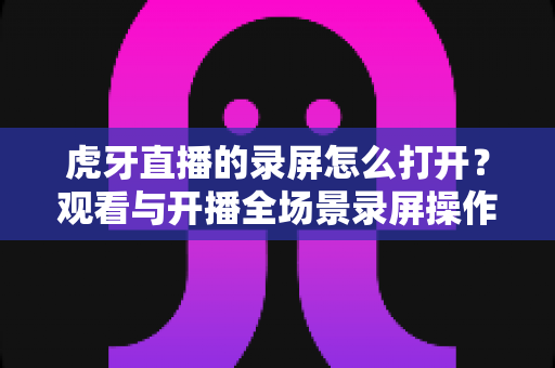 虎牙直播的录屏怎么打开？观看与开播全场景录屏操作详解指南