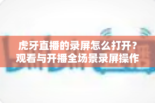 虎牙直播的录屏怎么打开？观看与开播全场景录屏操作详解指南