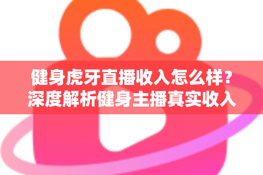 健身虎牙直播收入怎么样？深度解析健身主播真实收入水平、变现渠道与涨粉秘籍