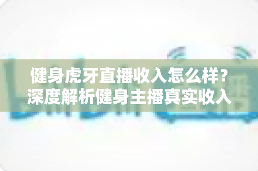 健身虎牙直播收入怎么样？深度解析健身主播真实收入水平、变现渠道与涨粉秘籍