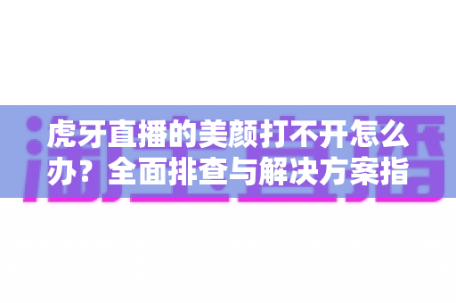 虎牙直播的美颜打不开怎么办?全面排查与解决方案指南 虎牙直播的美颜打不开怎么办?全面排查与解决方案指南