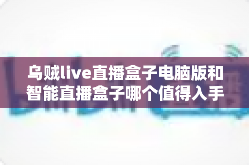 乌贼live直播盒子电脑版和智能直播盒子哪个值得入手？2024年直播工具选购全攻略深度测评