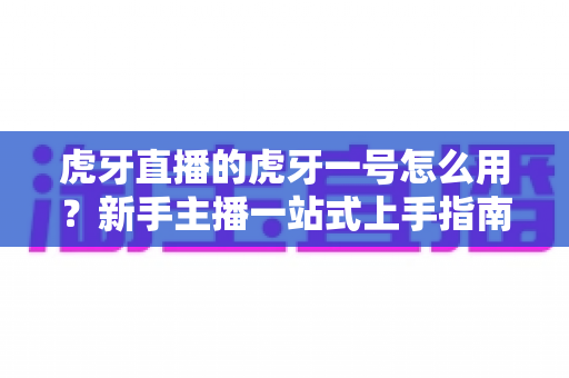 虎牙直播的虎牙一号怎么用？新手主播一站式上手指南，快速开启高质量直播