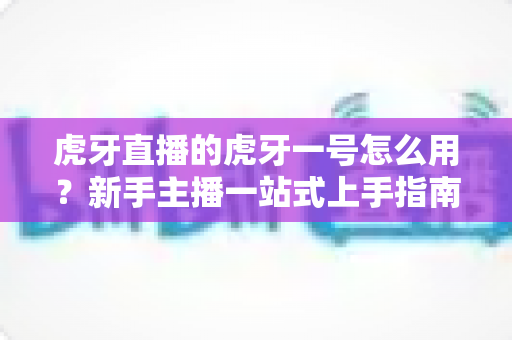 虎牙直播的虎牙一号怎么用？新手主播一站式上手指南，快速开启高质量直播