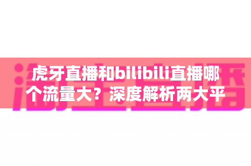 虎牙直播和bilibili直播哪个流量大?深度解析两大平台的流量格局、数据对比与选择策略 虎牙直播和bilibili直播哪个流量大?深度解析两大平台的流量格局、数据对比与选择策略