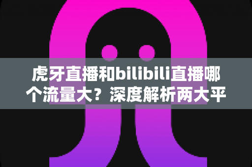 虎牙直播和bilibili直播哪个流量大?深度解析两大平台的流量格局、数据对比与选择策略 虎牙直播和bilibili直播哪个流量大?深度解析两大平台的流量格局、数据对比与选择策略