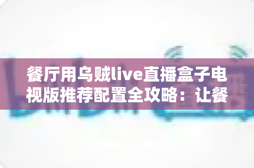餐厅用乌贼live直播盒子电视版推荐配置全攻略:让餐厅大屏直播高清流畅不掉线 餐厅用乌贼live直播盒子电视版推荐配置全攻略:让餐厅大屏直播高清流畅不掉线