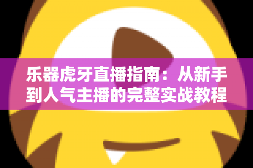 乐器虎牙直播指南：从新手到人气主播的完整实战教程