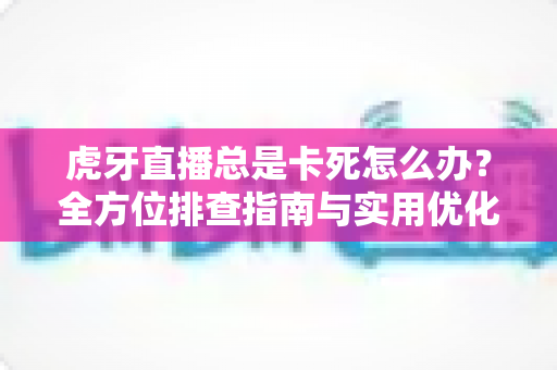虎牙直播总是卡死怎么办？全方位排查指南与实用优化技巧大公开