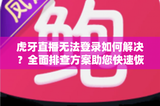 虎牙直播无法登录如何解决？全面排查方案助您快速恢复正常观看体验