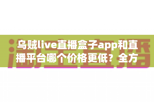 乌贼live直播盒子app和直播平台哪个价格更低？全方位成本对比与省钱选择指南
