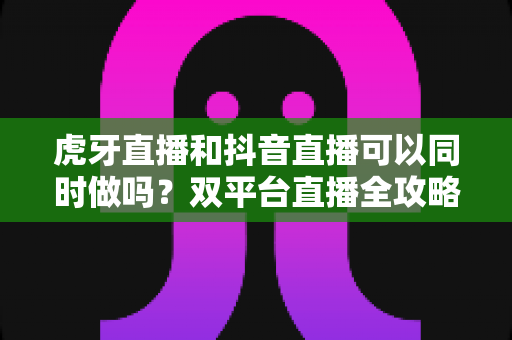 虎牙直播和抖音直播可以同时做吗?双平台直播全攻略:规则解读、技术方案与运营策略一篇文章讲透 虎牙直播和抖音直播可以同时做吗?双平台直播全攻略:规则解读、技术方案与运营策略一篇文章讲透