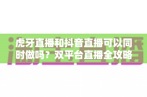 虎牙直播和抖音直播可以同时做吗?双平台直播全攻略:规则解读、技术方案与运营策略一篇文章讲透 虎牙直播和抖音直播可以同时做吗?双平台直播全攻略:规则解读、技术方案与运营策略一篇文章讲透