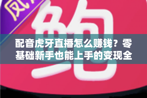 配音虎牙直播怎么赚钱？零基础新手也能上手的变现全攻略