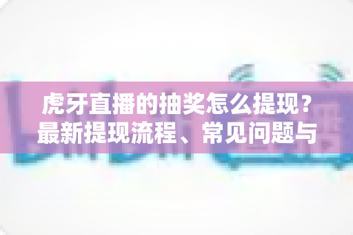 虎牙直播的抽奖怎么提现？最新提现流程、常见问题与注意事项全解析