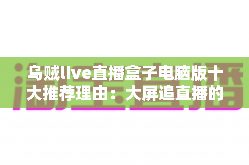 乌贼live直播盒子电脑版十大推荐理由：大屏追直播的聚合神器，看完这篇再决定要不要下载！