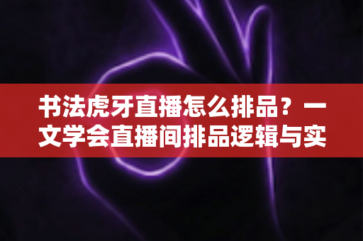书法虎牙直播怎么排品？一文学会直播间排品逻辑与实战技巧，让笔墨生意越播越火
