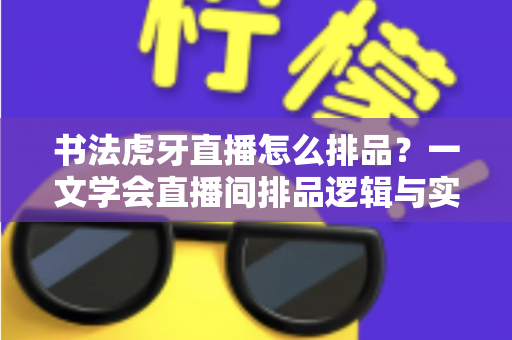 书法虎牙直播怎么排品？一文学会直播间排品逻辑与实战技巧，让笔墨生意越播越火