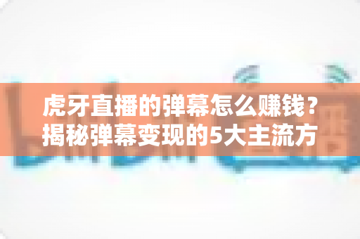 虎牙直播的弹幕怎么赚钱?揭秘弹幕变现的5大主流方式与防骗指南 虎牙直播的弹幕怎么赚钱?揭秘弹幕变现的5大主流方式与防骗指南
