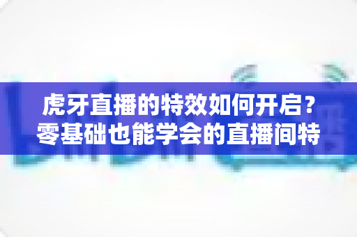 虎牙直播的特效如何开启?零基础也能学会的直播间特效开启全攻略 虎牙直播的特效如何开启?零基础也能学会的直播间特效开启全攻略