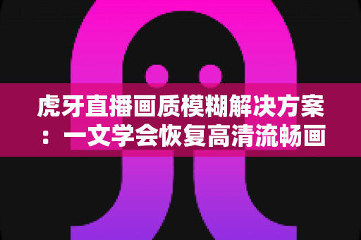 虎牙直播画质模糊解决方案:一文学会恢复高清流畅画面的完整实用指南 虎牙直播画质模糊解决方案:一文学会恢复高清流畅画面的完整实用指南
