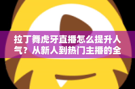 拉丁舞虎牙直播怎么提升人气?从新人到热门主播的全方位涨粉实战指南 拉丁舞虎牙直播怎么提升人气?从新人到热门主播的全方位涨粉实战指南