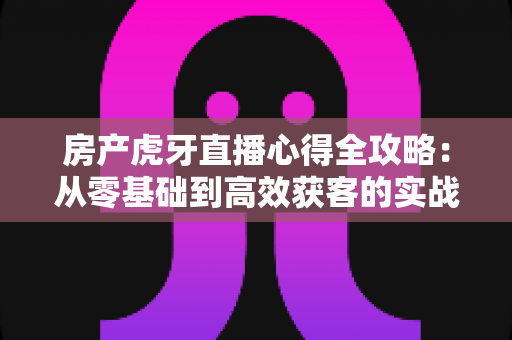 房产虎牙直播心得全攻略:从零基础到高效获客的实战经验分享 房产虎牙直播心得全攻略:从零基础到高效获客的实战经验分享