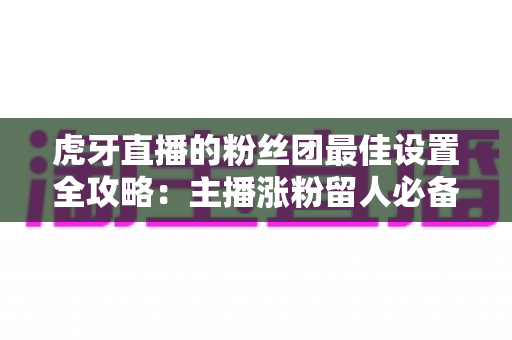 虎牙直播的粉丝团最佳设置全攻略:主播涨粉留人必备的完整运营指南 虎牙直播的粉丝团最佳设置全攻略:主播涨粉留人必备的完整运营指南