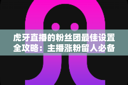 虎牙直播的粉丝团最佳设置全攻略:主播涨粉留人必备的完整运营指南 虎牙直播的粉丝团最佳设置全攻略:主播涨粉留人必备的完整运营指南