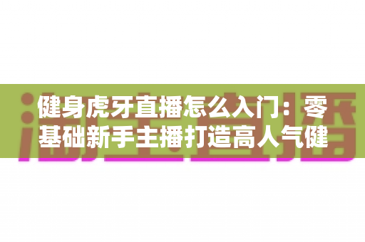 健身虎牙直播怎么入门:零基础新手主播打造高人气健身直播间的完整实战指南 健身虎牙直播怎么入门:零基础新手主播打造高人气健身直播间的完整实战指南