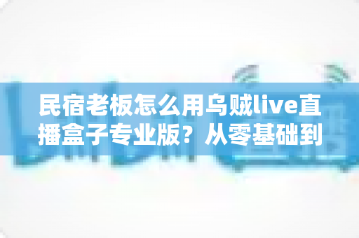 民宿老板怎么用乌贼live直播盒子专业版？从零基础到稳定开播的揽客实操指南
