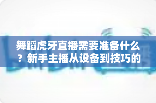 舞蹈虎牙直播需要准备什么?新手主播从设备到技巧的开播全攻略 舞蹈虎牙直播需要准备什么?新手主播从设备到技巧的开播全攻略