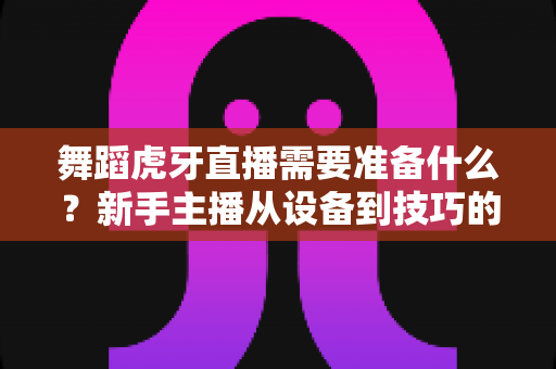 舞蹈虎牙直播需要准备什么?新手主播从设备到技巧的开播全攻略 舞蹈虎牙直播需要准备什么?新手主播从设备到技巧的开播全攻略