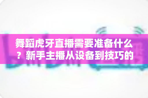 舞蹈虎牙直播需要准备什么?新手主播从设备到技巧的开播全攻略 舞蹈虎牙直播需要准备什么?新手主播从设备到技巧的开播全攻略