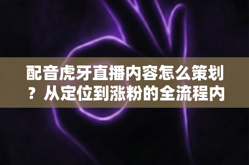 配音虎牙直播内容怎么策划?从定位到涨粉的全流程内容规划攻略 配音虎牙直播内容怎么策划?从定位到涨粉的全流程内容规划攻略