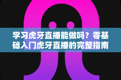 学习虎牙直播能做吗？零基础入门虎牙直播的完整指南与前景深度解析