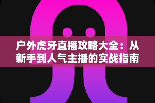 户外虎牙直播攻略大全:从新手到人气主播的实战指南 户外虎牙直播攻略大全:从新手到人气主播的实战指南