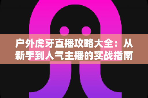 户外虎牙直播攻略大全:从新手到人气主播的实战指南 户外虎牙直播攻略大全:从新手到人气主播的实战指南