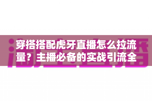 穿搭搭配虎牙直播怎么拉流量?主播必备的实战引流全攻略 穿搭搭配虎牙直播怎么拉流量?主播必备的实战引流全攻略