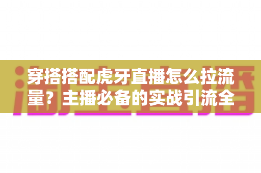 穿搭搭配虎牙直播怎么拉流量?主播必备的实战引流全攻略 穿搭搭配虎牙直播怎么拉流量?主播必备的实战引流全攻略